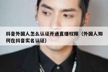 抖音外国人怎么认证开通直播权限（外国人如何在抖音实名认证）