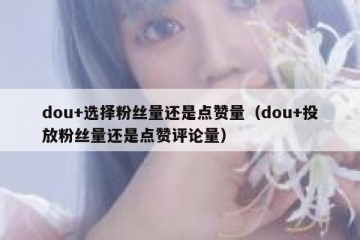 dou+选择粉丝量还是点赞量（dou+投放粉丝量还是点赞评论量）