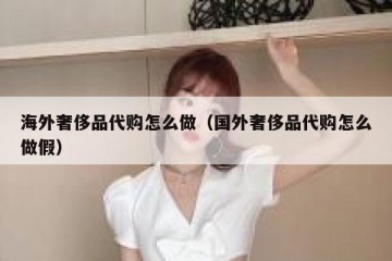 海外奢侈品代购怎么做（国外奢侈品代购怎么做假）