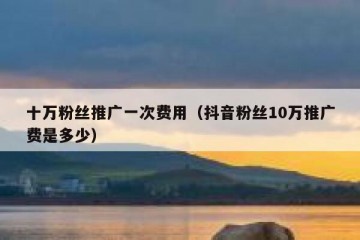 十万粉丝推广一次费用（抖音粉丝10万推广费是多少）