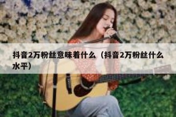 抖音2万粉丝意味着什么（抖音2万粉丝什么水平）