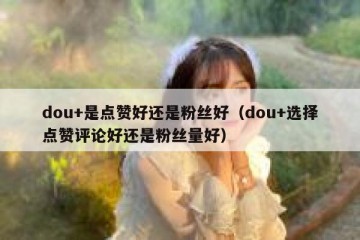 dou+是点赞好还是粉丝好（dou+选择点赞评论好还是粉丝量好）