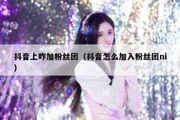 抖音上咋加粉丝团（抖音怎么加入粉丝团ni）