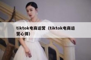 tiktok电商运营（tiktok电商运营心得）