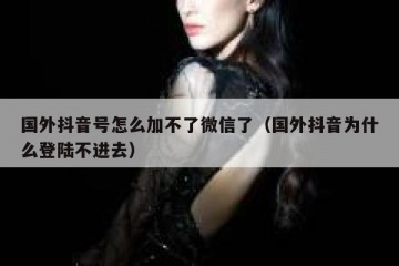 国外抖音号怎么加不了微信了（国外抖音为什么登陆不进去）
