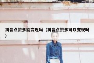抖音点赞多能变现吗（抖音点赞多可以变现吗）