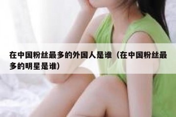 在中国粉丝最多的外国人是谁（在中国粉丝最多的明星是谁）