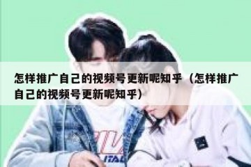怎样推广自己的视频号更新呢知乎（怎样推广自己的视频号更新呢知乎）