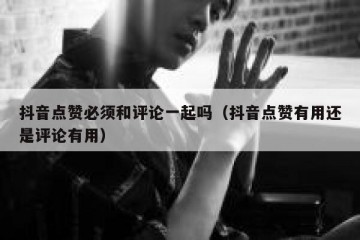 抖音点赞必须和评论一起吗（抖音点赞有用还是评论有用）