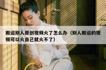 搬运别人原创视频火了怎么办（别人搬运的视频可以火自己就火不了）