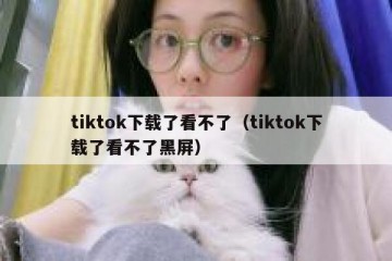 tiktok下载了看不了（tiktok下载了看不了黑屏）