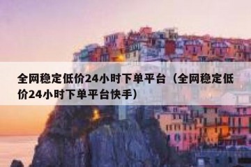全网稳定低价24小时下单平台（全网稳定低价24小时下单平台快手）