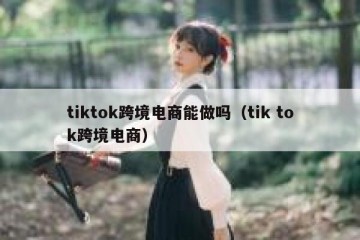 tiktok跨境电商能做吗（tik tok跨境电商）