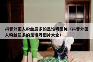 抖音外国人粉丝最多的是谁呀图片（抖音外国人粉丝最多的是谁呀图片大全）