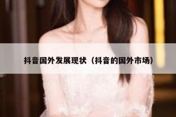 抖音国外发展现状（抖音的国外市场）