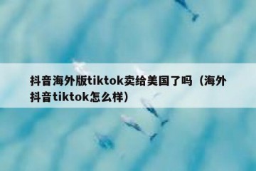 抖音海外版tiktok卖给美国了吗（海外抖音tiktok怎么样）