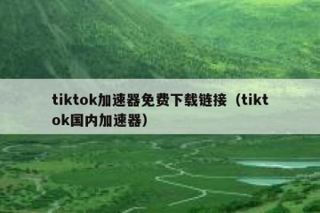 tiktok加速器免费下载链接（tiktok国内加速器）