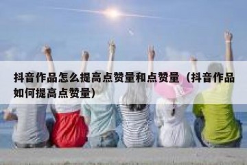 抖音作品怎么提高点赞量和点赞量（抖音作品如何提高点赞量）