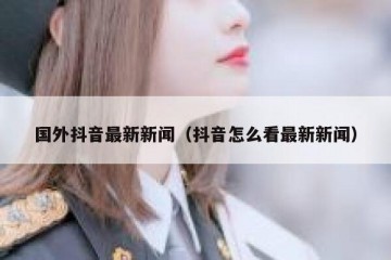 国外抖音最新新闻（抖音怎么看最新新闻）