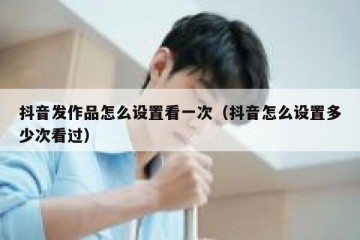 抖音发作品怎么设置看一次（抖音怎么设置多少次看过）