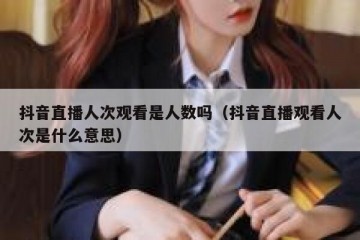 抖音直播人次观看是人数吗（抖音直播观看人次是什么意思）