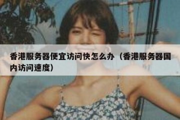 香港服务器便宜访问快怎么办（香港服务器国内访问速度）