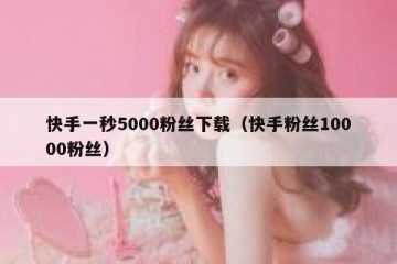 快手一秒5000粉丝下载（快手粉丝10000粉丝）