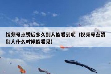 视频号点赞后多久别人能看到呢（视频号点赞别人什么时候能看见）