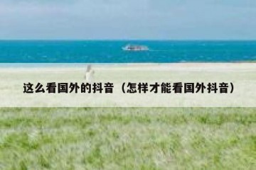 这么看国外的抖音（怎样才能看国外抖音）