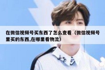 在微信视频号买东西了怎么查看（微信视频号里买的东西,在哪里看物流）