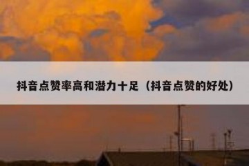 抖音点赞率高和潜力十足（抖音点赞的好处）