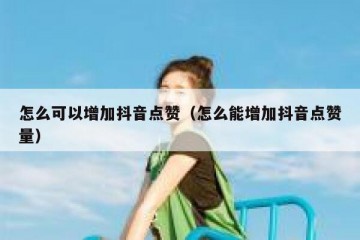 怎么可以增加抖音点赞（怎么能增加抖音点赞量）