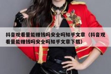 抖音观看量能赚钱吗安全吗知乎文章（抖音观看量能赚钱吗安全吗知乎文章下载）