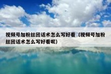视频号加粉丝团话术怎么写好看（视频号加粉丝团话术怎么写好看呢）
