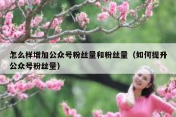 怎么样增加公众号粉丝量和粉丝量（如何提升公众号粉丝量）