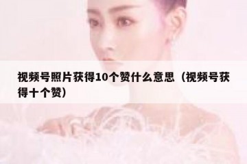 视频号照片获得10个赞什么意思（视频号获得十个赞）