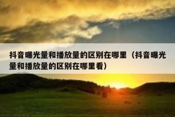 抖音曝光量和播放量的区别在哪里（抖音曝光量和播放量的区别在哪里看）