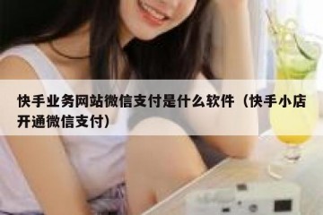 快手业务网站微信支付是什么软件（快手小店开通微信支付）