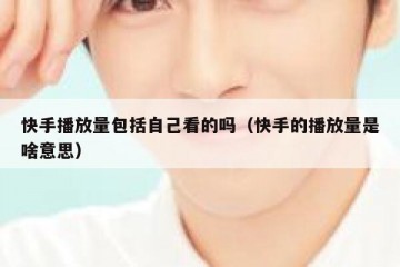 快手播放量包括自己看的吗（快手的播放量是啥意思）