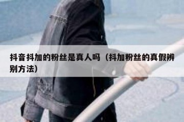 抖音抖加的粉丝是真人吗（抖加粉丝的真假辨别方法）