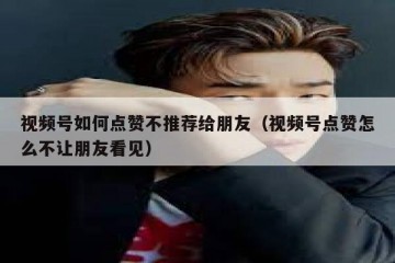 视频号如何点赞不推荐给朋友（视频号点赞怎么不让朋友看见）