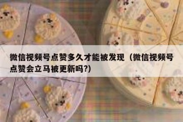 微信视频号点赞多久才能被发现（微信视频号点赞会立马被更新吗?）