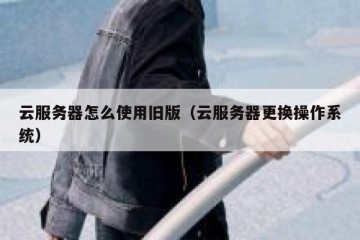 云服务器怎么使用旧版（云服务器更换操作系统）