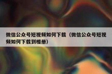 微信公众号短视频如何下载（微信公众号短视频如何下载到相册）
