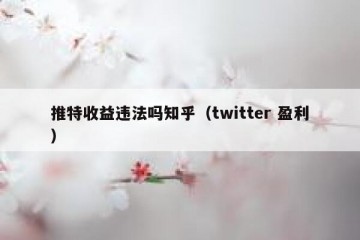 推特收益违法吗知乎（twitter 盈利）