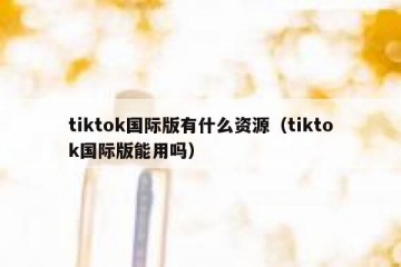 tiktok国际版有什么资源（tiktok国际版能用吗）