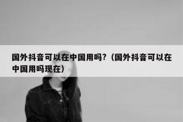 国外抖音可以在中国用吗?（国外抖音可以在中国用吗现在）
