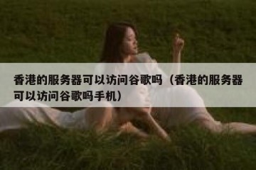 香港的服务器可以访问谷歌吗（香港的服务器可以访问谷歌吗手机）