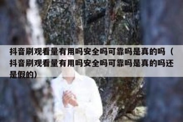 抖音刷观看量有用吗安全吗可靠吗是真的吗（抖音刷观看量有用吗安全吗可靠吗是真的吗还是假的）