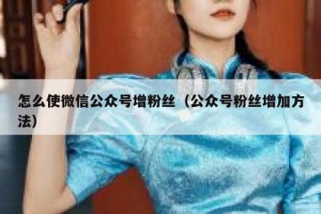 怎么使微信公众号增粉丝（公众号粉丝增加方法）
